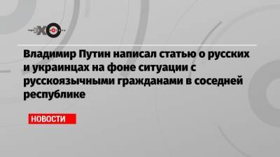 Владимир Путин написал статью о русских и украинцах на фоне ситуации с русскоязычными гражданами в соседней республике