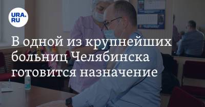 В одной из крупнейших больниц Челябинска готовится назначение