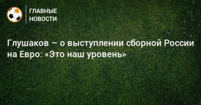 Глушаков – о выступлении сборной России на Евро: «Это наш уровень»