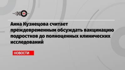 Анна Кузнецова считает преждевременным обсуждать вакцинацию подростков до полноценных клинических исследований