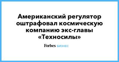 Американский регулятор оштрафовал космическую компанию экс-главы «Техносилы» - forbes.ru