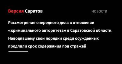 Очередное уголовное дело в отношении «криминального авторитета» в Саратовской области. Наводившему свои порядки среди осужденных продлили срок содержания под стражей