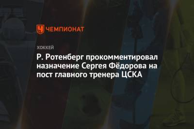 Р. Ротенберг прокомментировал назначение Сергея Фёдорова на пост главного тренера ЦСКА
