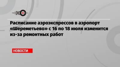 Расписание аэроэкспрессов в аэропорт «Шереметьево» с 16 по 18 июля изменится из-за ремонтных работ