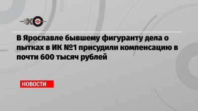 В Ярославле бывшему фигуранту дела о пытках в ИК №1 присудили компенсацию в почти 600 тысяч рублей - echo.msk.ru - Ярославль