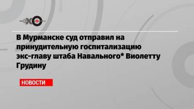 В Мурманске суд отправил на принудительную госпитализацию экс-главу штаба Навального* Виолетту Грудину