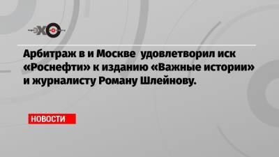 Арбитраж в и Москве удовлетворил иск «Роснефти» к изданию «Важные истории» и журналисту Роману Шлейнову.