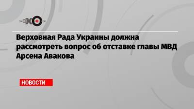 Верховная Рада Украины должна рассмотреть вопрос об отставке главы МВД Арсена Авакова