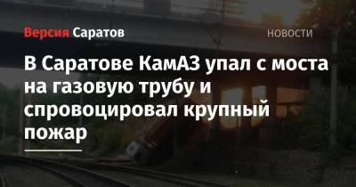 В Саратове КамАЗ упал с моста на газовую трубу и спровоцировал крупный пожар