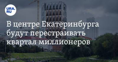 В центре Екатеринбурга будут перестраивать квартал миллионеров