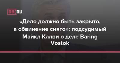 «Дело должно быть закрыто, а обвинение снято»: подсудимый Майкл Калви о деле Baring Vostok