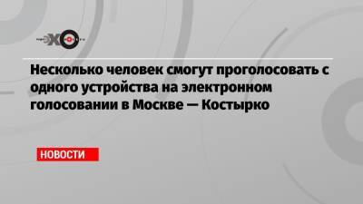 Несколько человек смогут проголосовать с одного устройства на электронном голосовании в Москве — Костырко