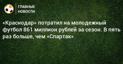 «Краснодар» потратил на молодежный футбол 861 миллион рублей за сезон. В пять раз больше, чем «Спартак»