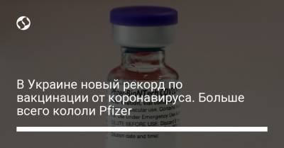 В Украине новый рекорд по вакцинации от коронавируса. Больше всего кололи Pfizer