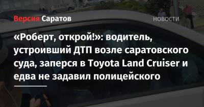 «Роберт, открой!»: водитель, устроивший ДТП возле саратовского суда, заперся в Toyota Land Cruiser и едва не задавил полицейского
