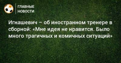 Игнашевич – об иностранном тренере в сборной: «Мне идея не нравится. Было много трагичных и комичных ситуаций»