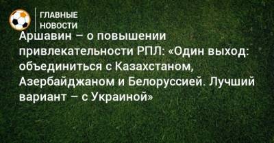 Аршавин – о повышении привлекательности РПЛ: «Один выход: объединиться с Казахстаном, Азербайджаном и Белоруссией. Лучший вариант – с Украиной»