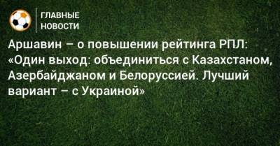 Аршавин – о повышении рейтинга РПЛ: «Один выход: объединиться с Казахстаном, Азербайджаном и Белоруссией. Лучший вариант – с Украиной»