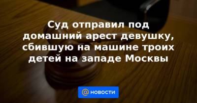 Суд отправил под домашний арест девушку, сбившую на машине троих детей на западе Москвы