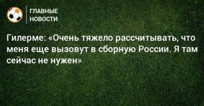 Гилерме: «Очень тяжело рассчитывать, что меня еще вызовут в сборную России. Я там сейчас не нужен»