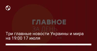 Три главные новости Украины и мира на 19:00 17 июля