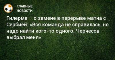 Гилерме – о замене в перерыве матча с Сербией: «Вся команда не справилась, но надо найти кого-то одного. Черчесов выбрал меня»