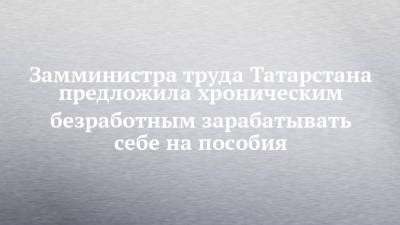 Замминистра труда Татарстана предложила хроническим безработным зарабатывать себе на пособия