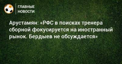 Арустамян: «РФС в поисках тренера сборной фокусируется на иностранный рынок. Бердыев не обсуждается»