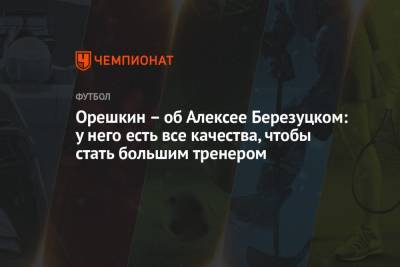 Орешкин – об Алексее Березуцком: у него есть все качества, чтобы стать большим тренером