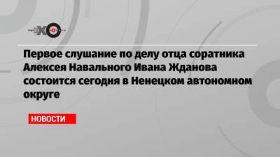 Первое слушание по делу отца соратника Алексея Навального Ивана Жданова состоится сегодня в Ненецком автономном округе