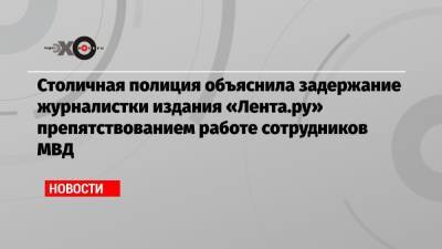 Столичная полиция объяснила задержание журналистки издания «Лента.ру» препятствованием работе сотрудников МВД