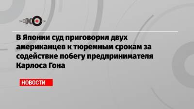 Карлос Гон - В Японии суд приговорил двух американцев к тюремным срокам за содействие побегу предпринимателя Карлоса Гона - echo.msk.ru - США - Япония - Ливан