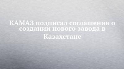 КАМАЗ подписал соглашения о создании нового завода в Казахстане