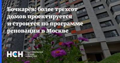 Бочкарёв: более трехсот домов проектируется и строится по программе реновации в Москве