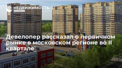 Девелопер рассказал о первичном рынке в московском регионе во II квартале