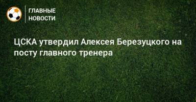 ЦСКА утвердил Алексея Березуцкого на посту главного тренера