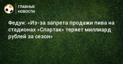 Федун: «Из-за запрета продажи пива на стадионах «Спартак» теряет миллиард рублей за сезон»