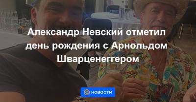 Александр Невский отметил день рождения с Арнольдом Шварценеггером