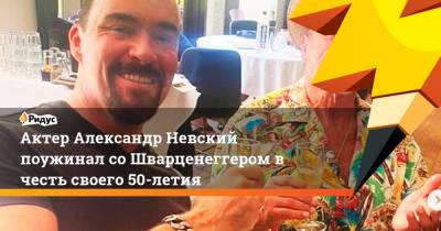 Актер Александр Невский поужинал со Шварценеггером в честь своего 50-летия