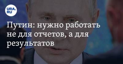 Путин: нужно работать не для отчетов, а для результатов
