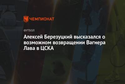 Алексей Березуцкий высказался о возможном возвращении Вагнера Лава в ЦСКА