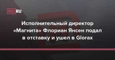 Исполнительный директор «Магнита» Флориан Янсен подал в отставку и ушел в Glorax - rb.ru - Россия