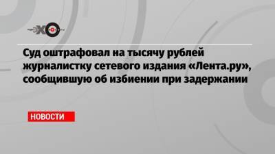 Суд оштрафовал на тысячу рублей журналистку сетевого издания «Лента.ру», сообщившую об избиении при задержании