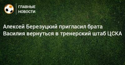 Алексей Березуцкий пригласил брата Василия вернуться в тренерский штаб ЦСКА