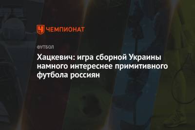 Хацкевич: игра сборной Украины намного интереснее примитивного футбола россиян