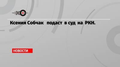 Ксения Собчак подаст в суд на РКН.