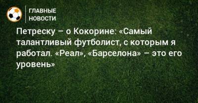 Петреску – о Кокорине: «Самый талантливый футболист, с которым я работал. «Реал», «Барселона» – это его уровень»