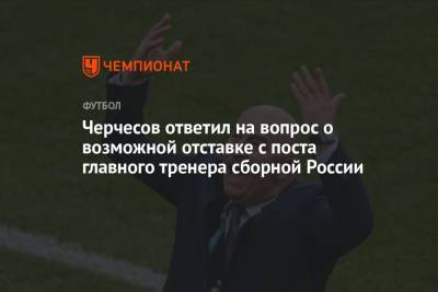Черчесов ответил на вопрос о возможной отставке с поста главного тренера сборной России
