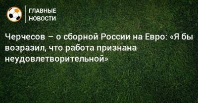 Черчесов – о сборной России на Евро: «Я бы возразил, что работа признана неудовлетворительной»