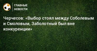 Черчесов: «Выбор стоял между Соболевым и Смоловым, Заболотный был вне конкуренции»